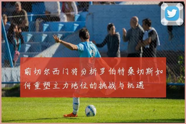 前切尔西门将分析罗伯特桑切斯如何重塑主力地位的挑战与机遇