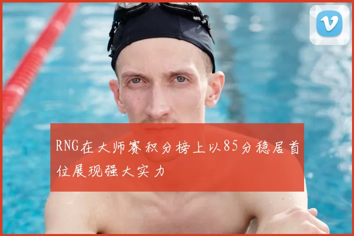 RNG在大师赛积分榜上以85分稳居首位展现强大实力