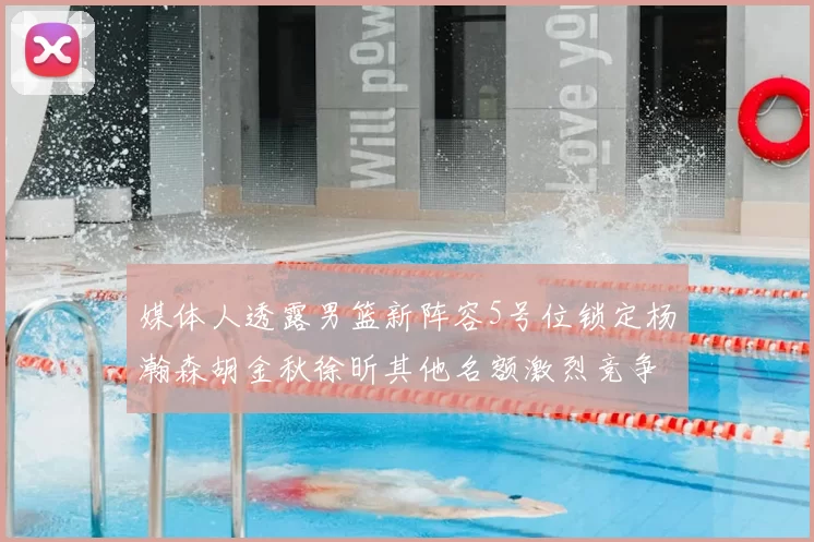 媒体人透露男篮新阵容5号位锁定杨瀚森胡金秋徐昕其他名额激烈竞争