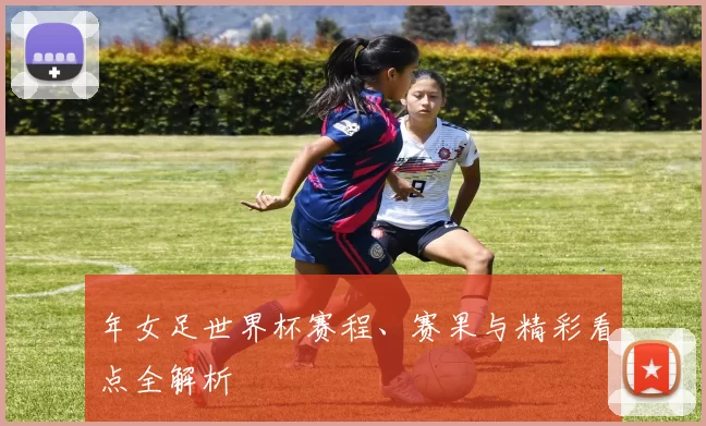 年女足世界杯赛程、赛果与精彩看点全解析