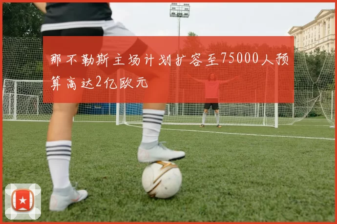 那不勒斯主场计划扩容至75000人预算高达2亿欧元