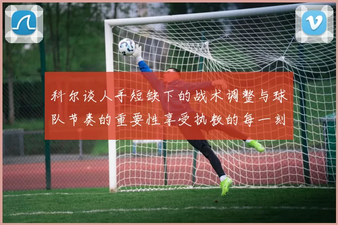 科尔谈人手短缺下的战术调整与球队节奏的重要性享受执教的每一刻