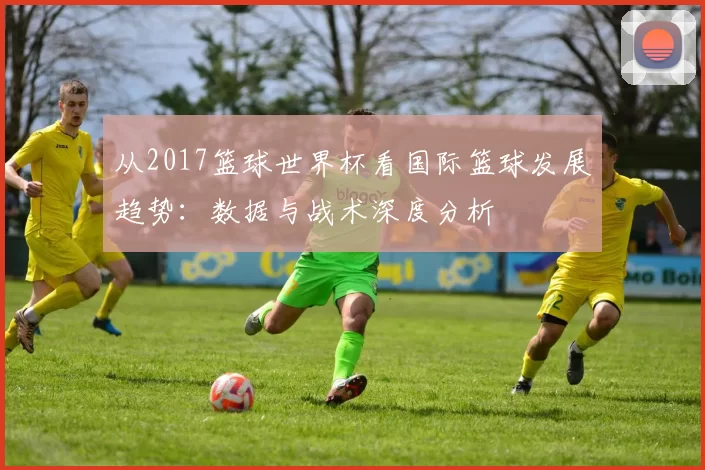 从2017篮球世界杯看国际篮球发展趋势:数据与战术深度分析