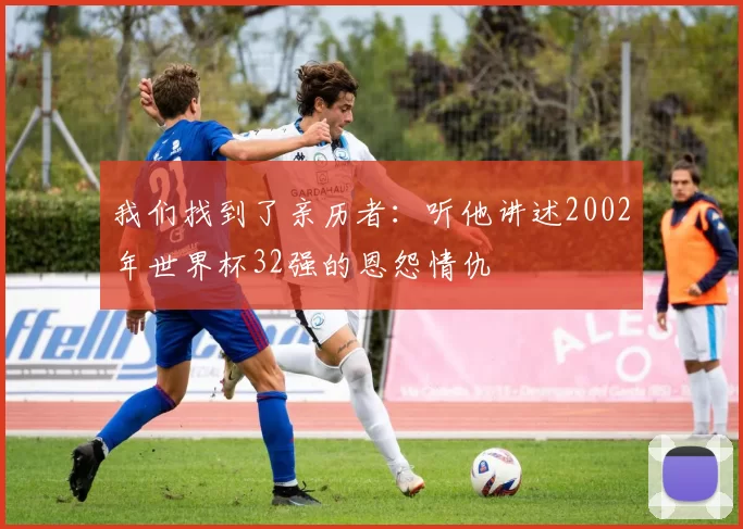 我们找到了亲历者：听他讲述2002年世界杯32强的恩怨情仇