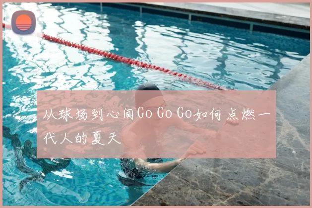 从球场到心间Go Go Go如何点燃一代人的夏天