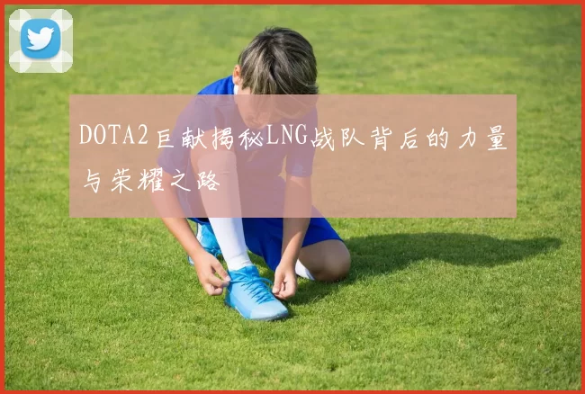DOTA2巨献揭秘LNG战队背后的力量与荣耀之路