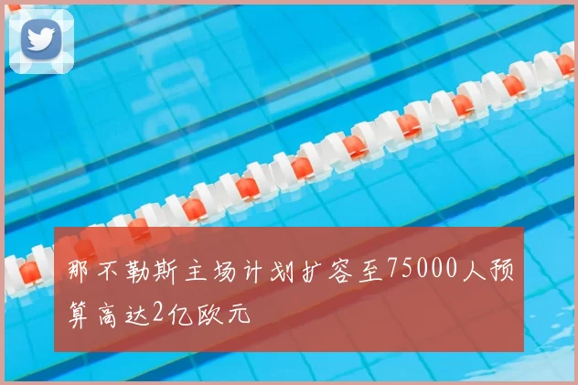 那不勒斯主场计划扩容至75000人预算高达2亿欧元