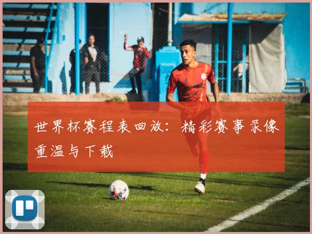 世界杯赛程表回放:精彩赛事录像重温与下载