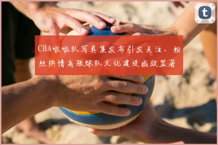 CBA啦啦队写真集发布引发关注，粉丝热情高涨球队文化建设成效显著