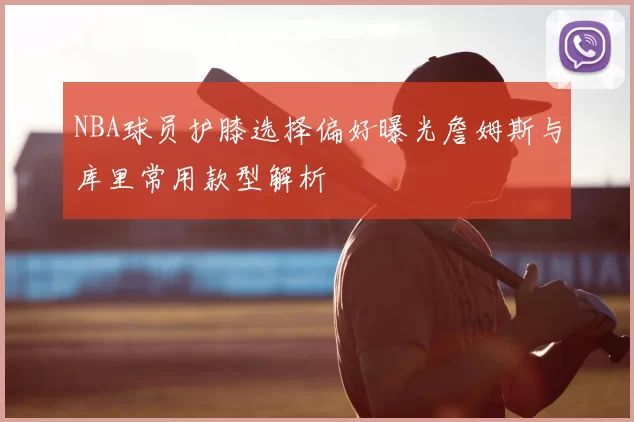 NBA球员护膝选择偏好曝光詹姆斯与库里常用款型解析