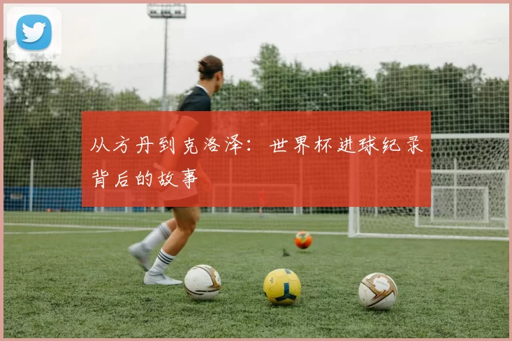 从方丹到克洛泽：世界杯进球纪录背后的故事
