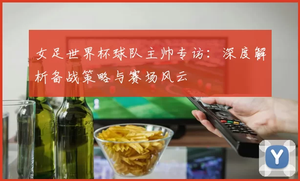 女足世界杯球队主帅专访：深度解析备战策略与赛场风云