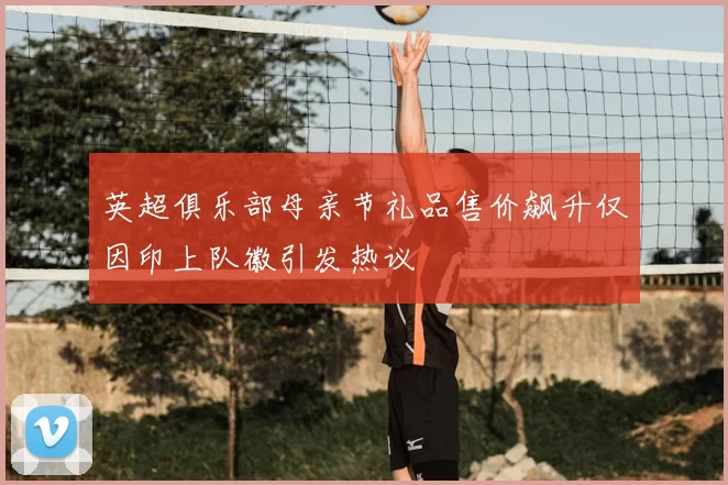 英超俱乐部母亲节礼品售价飙升仅因印上队徽引发热议