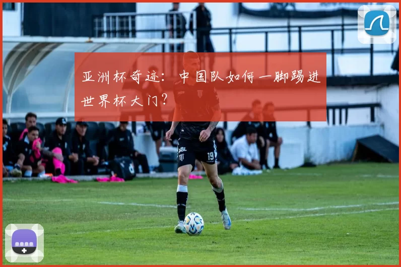亚洲杯奇迹：中国队如何一脚踢进世界杯大门？