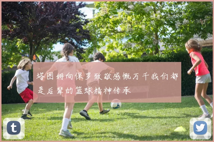 塔图姆向保罗致敬感慨万千我们都是后辈的篮球精神传承