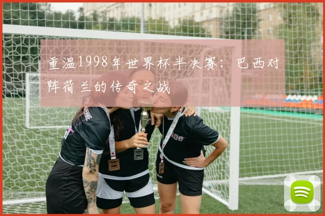 重温1998年世界杯半决赛:巴西对阵荷兰的传奇之战