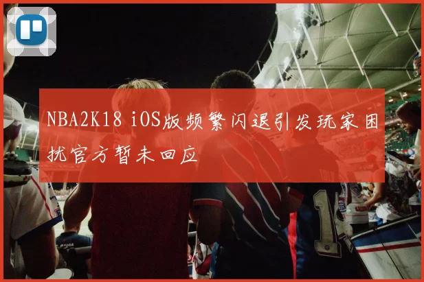 NBA2K18 iOS版频繁闪退引发玩家困扰官方暂未回应