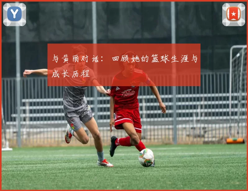 与黄丽对话:回顾她的篮球生涯与成长历程