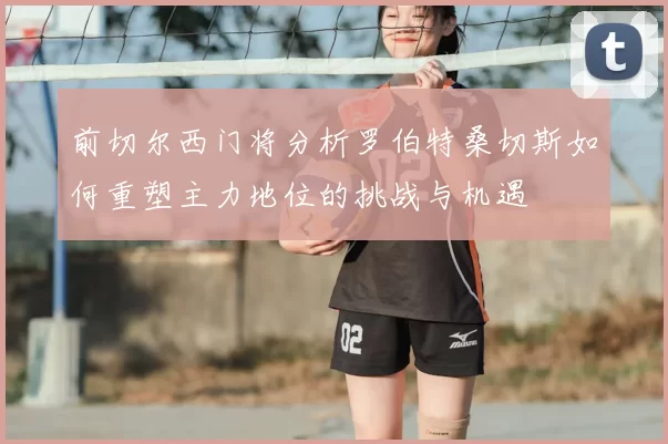 前切尔西门将分析罗伯特桑切斯如何重塑主力地位的挑战与机遇