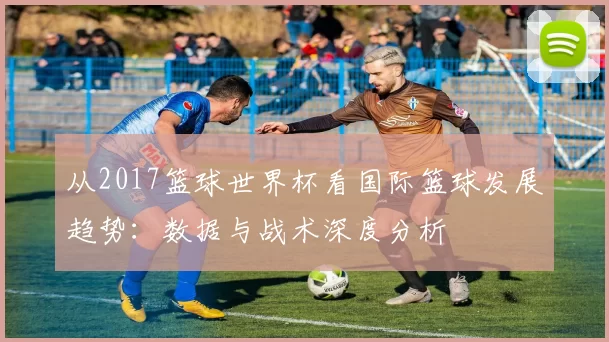 从2017篮球世界杯看国际篮球发展趋势:数据与战术深度分析